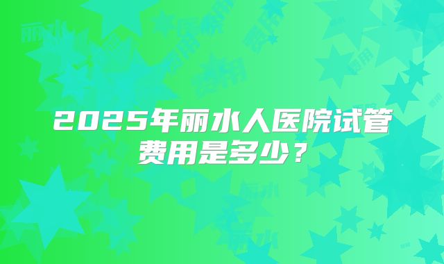 2025年丽水人医院试管费用是多少？