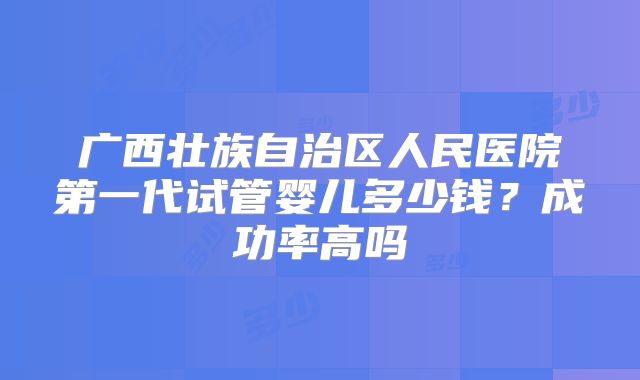 广西壮族自治区人民医院第一代试管婴儿多少钱？成功率高吗