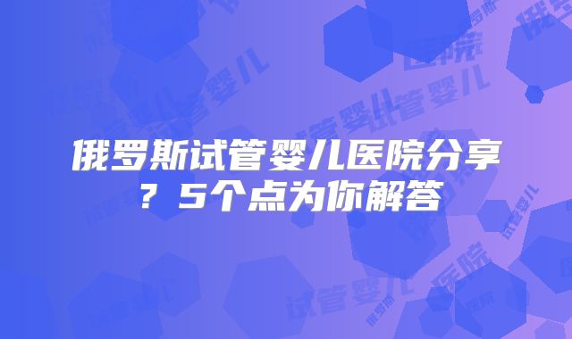 俄罗斯试管婴儿医院分享？5个点为你解答
