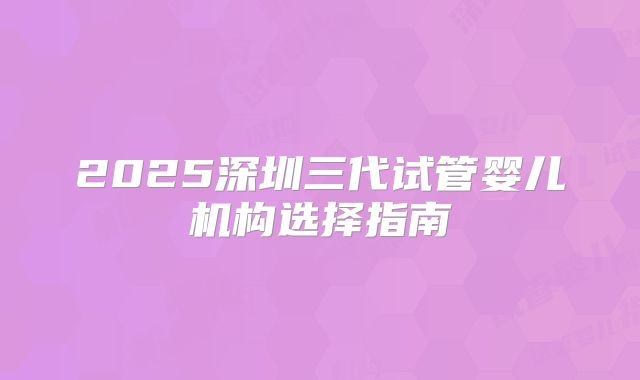 2025深圳三代试管婴儿机构选择指南