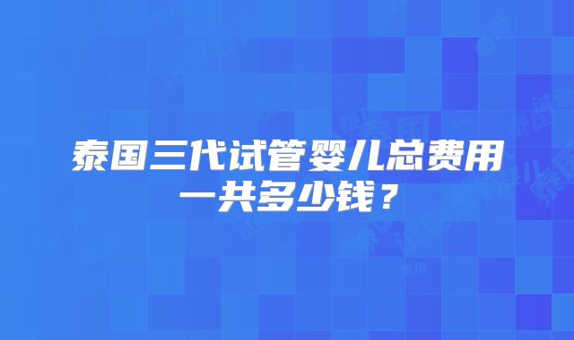 泰国三代试管婴儿总费用一共多少钱？