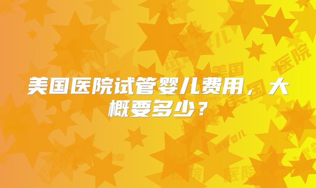 美国医院试管婴儿费用，大概要多少？