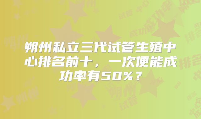 朔州私立三代试管生殖中心排名前十,一次便能成功率有50%?