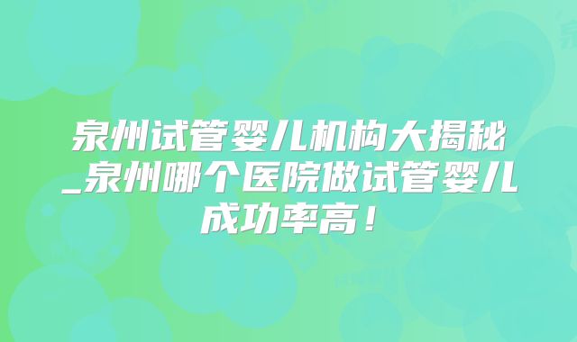 泉州试管婴儿机构大揭秘_泉州哪个医院做试管婴儿成功率高！