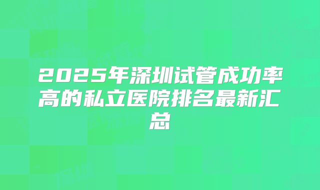 2025年深圳试管成功率高的私立医院排名最新汇总
