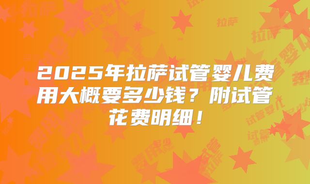 2025年拉萨试管婴儿费用大概要多少钱？附试管花费明细！