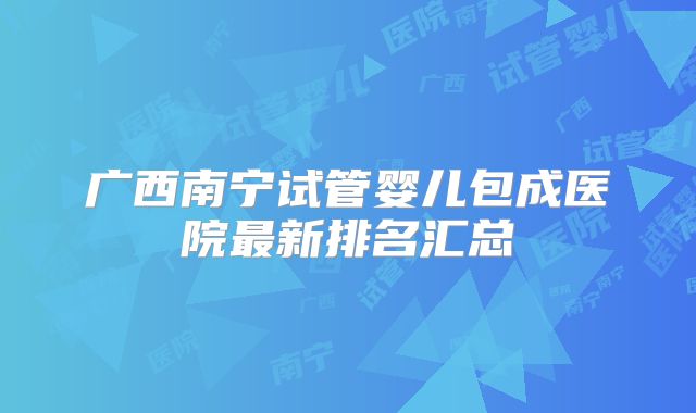 广西南宁试管婴儿包成医院最新排名汇总