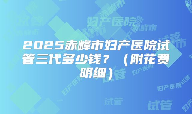 2025赤峰市妇产医院试管三代多少钱？（附花费明细）