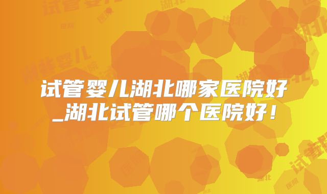 试管婴儿湖北哪家医院好_湖北试管哪个医院好！