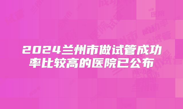 2024兰州市做试管成功率比较高的医院已公布
