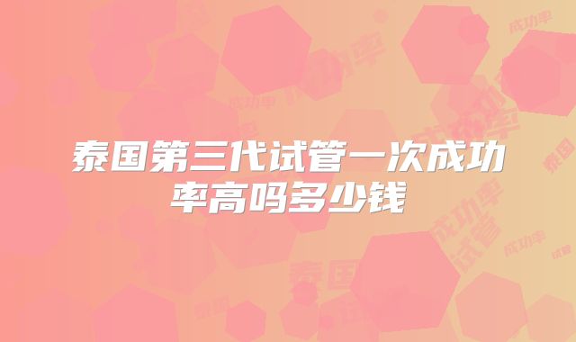 泰国第三代试管一次成功率高吗多少钱