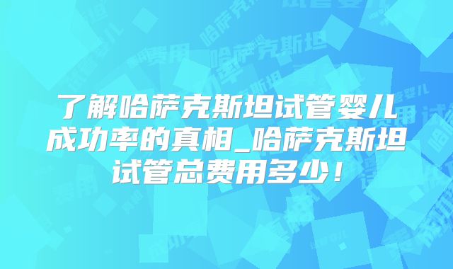 了解哈萨克斯坦试管婴儿成功率的真相_哈萨克斯坦试管总费用多少！