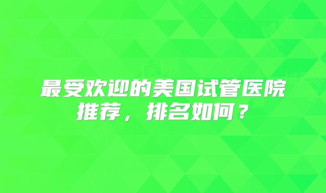 最受欢迎的美国试管医院推荐，排名如何？