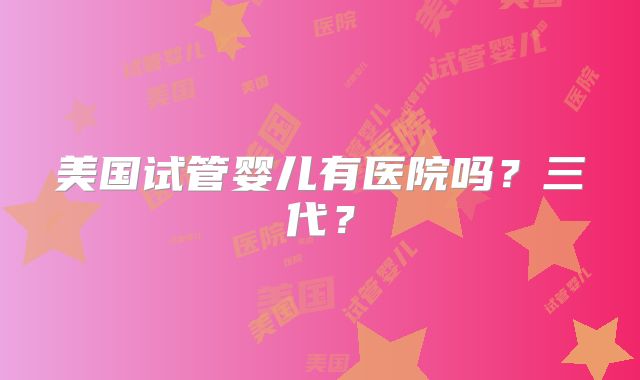 美国试管婴儿有医院吗？三代？