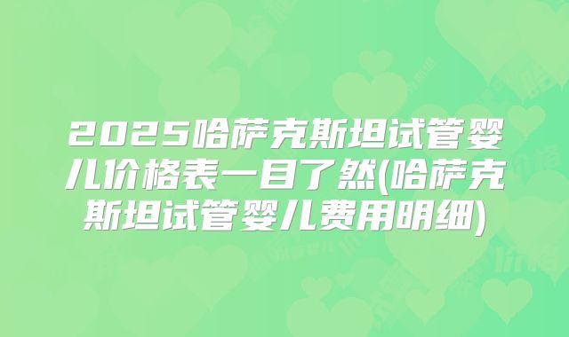 2025哈萨克斯坦试管婴儿价格表一目了然(哈萨克斯坦试管婴儿费用明细)