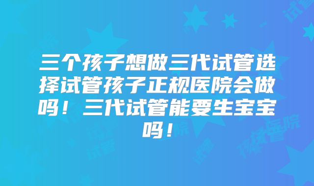 三个孩子想做三代试管选择试管孩子正规医院会做吗！三代试管能要生宝宝吗！