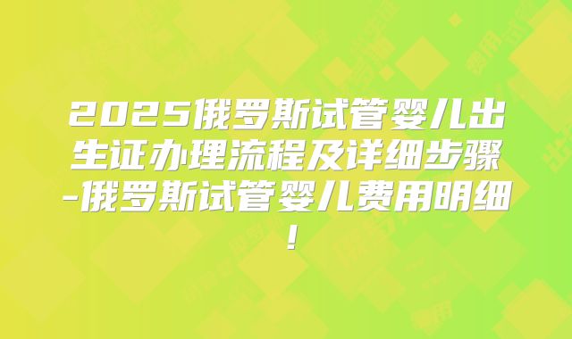 2025俄罗斯试管婴儿出生证办理流程及详细步骤-俄罗斯试管婴儿费用明细!