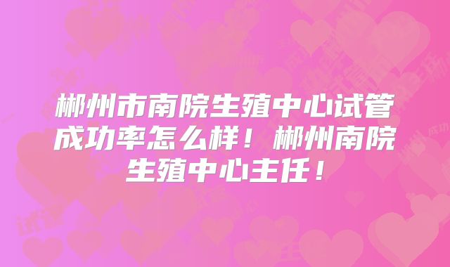 郴州市南院生殖中心试管成功率怎么样！郴州南院生殖中心主任！