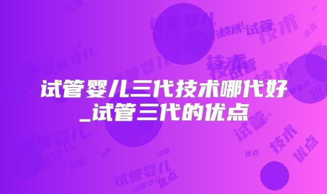 试管婴儿三代技术哪代好_试管三代的优点