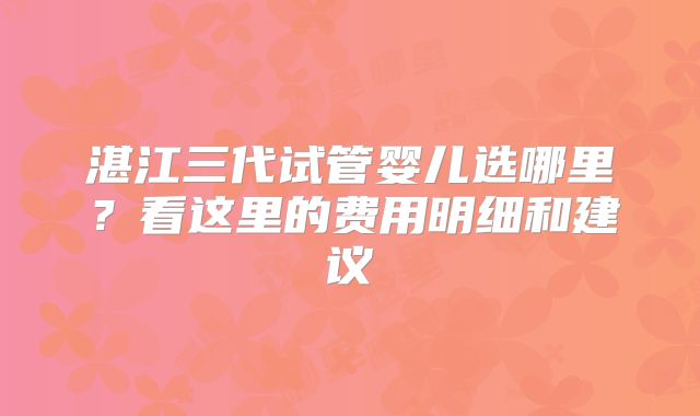 湛江三代试管婴儿选哪里？看这里的费用明细和建议
