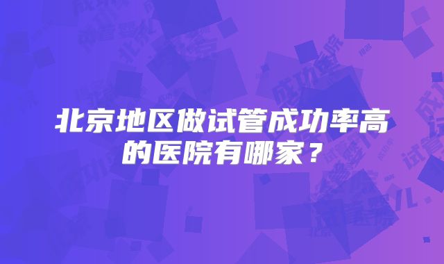 北京地区做试管成功率高的医院有哪家？