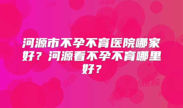 河源市不孕不育医院哪家好？河源看不孕不育哪里好？