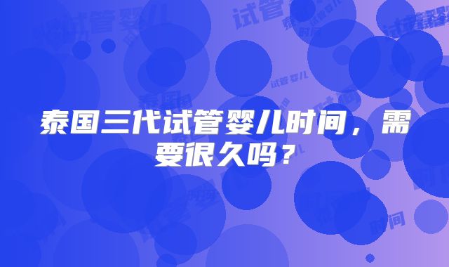 泰国三代试管婴儿时间，需要很久吗？