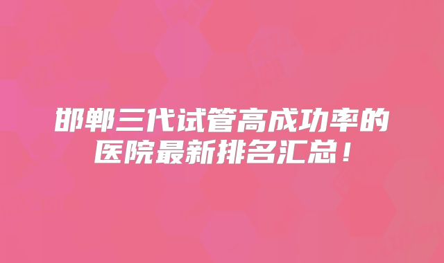 邯郸三代试管高成功率的医院最新排名汇总！
