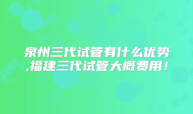泉州三代试管有什么优势,福建三代试管大概费用！