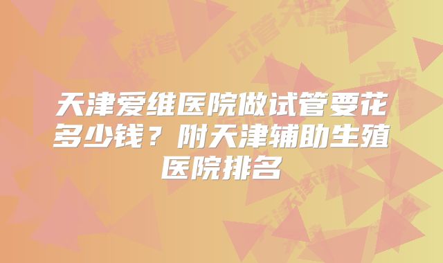 天津爱维医院做试管要花多少钱？附天津辅助生殖医院排名