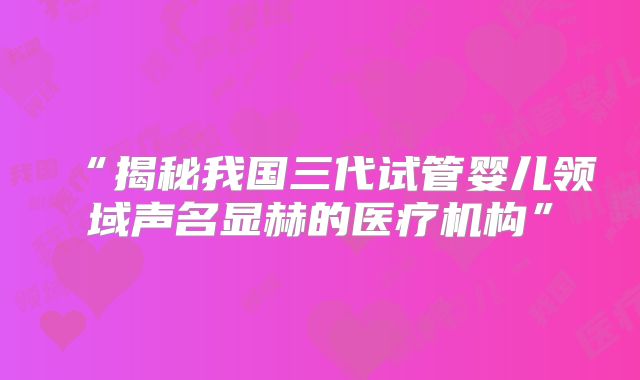 “揭秘我国三代试管婴儿领域声名显赫的医疗机构”