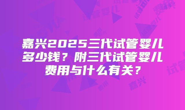 嘉兴2025三代试管婴儿多少钱?附三代试管婴儿费用与什么有关?