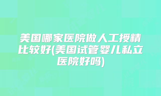 美国哪家医院做人工授精比较好(美国试管婴儿私立医院好吗)