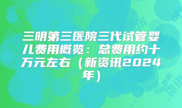 三明第三医院三代试管婴儿费用概览：总费用约十万元左右（新资讯2024年）