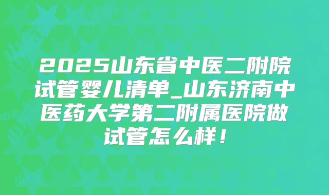 2025山东省中医二附院试管婴儿清单_山东济南中医药大学第二附属医院做试管怎么样！