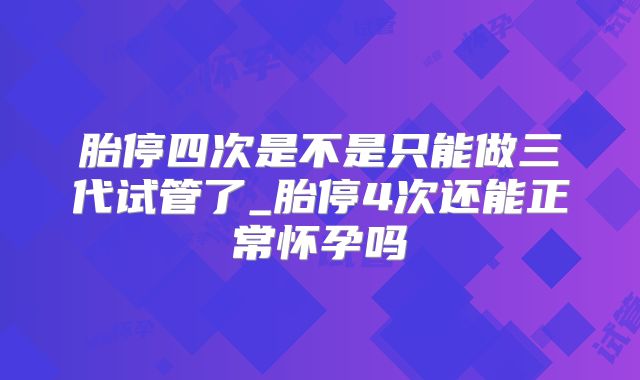 胎停四次是不是只能做三代试管了_胎停4次还能正常怀孕吗