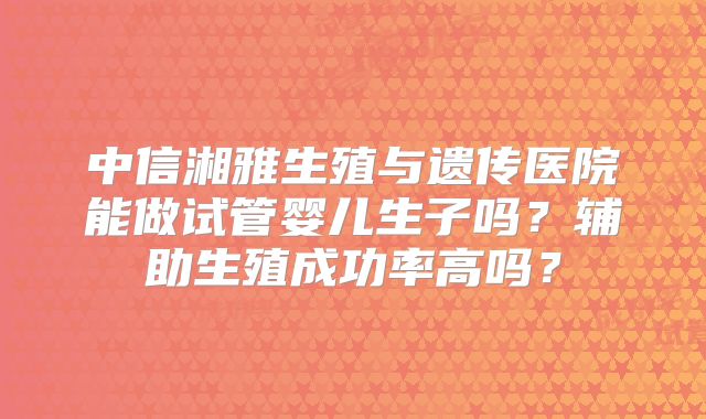中信湘雅生殖与遗传医院能做试管婴儿生子吗？辅助生殖成功率高吗？
