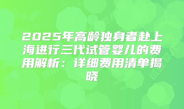 2025年高龄独身者赴上海进行三代试管婴儿的费用解析：详细费用清单揭晓
