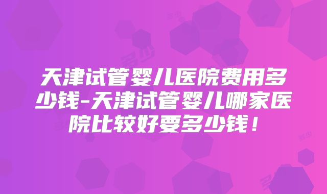 天津试管婴儿医院费用多少钱-天津试管婴儿哪家医院比较好要多少钱！