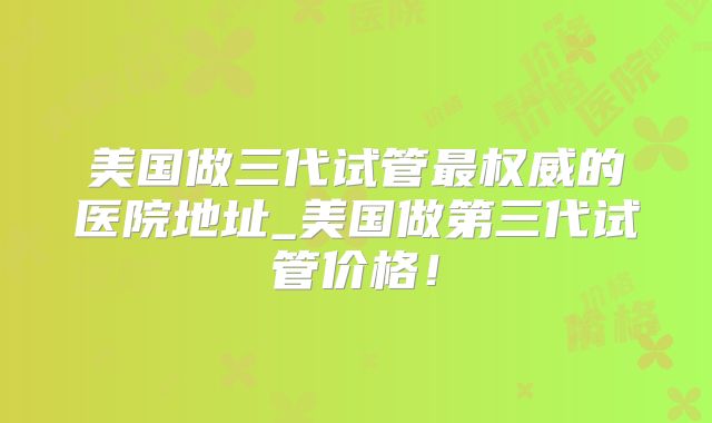 美国做三代试管最权威的医院地址_美国做第三代试管价格！