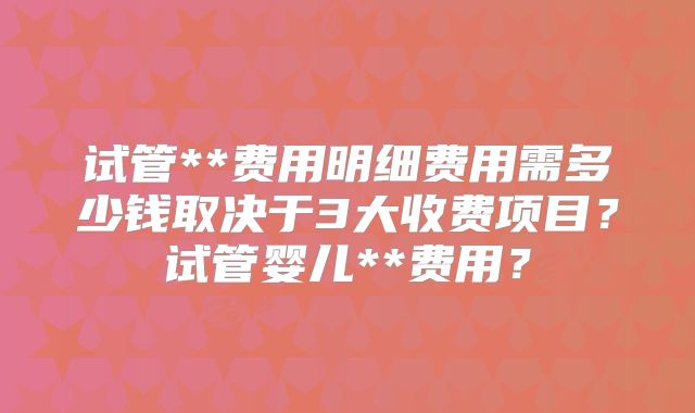 试管**费用明细费用需多少钱取决于3大收费项目？试管婴儿**费用？