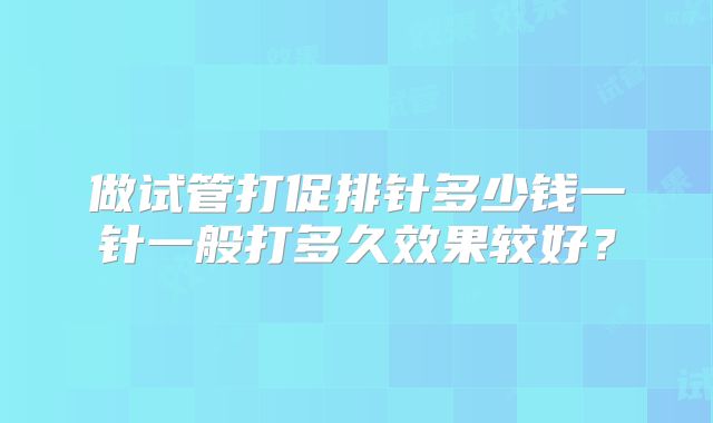 做试管打促排针多少钱一针一般打多久效果较好？