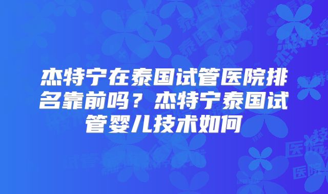 杰特宁在泰国试管医院排名靠前吗?杰特宁泰国试管婴儿技术如何