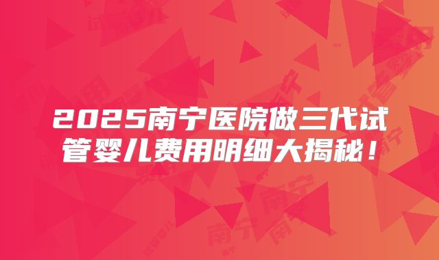 2025南宁医院做三代试管婴儿费用明细大揭秘！