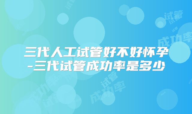 三代人工试管好不好怀孕-三代试管成功率是多少