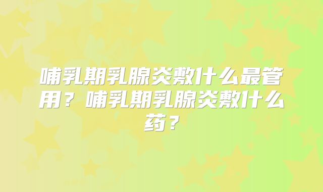 哺乳期乳腺炎敷什么最管用?哺乳期乳腺炎敷什么药?
