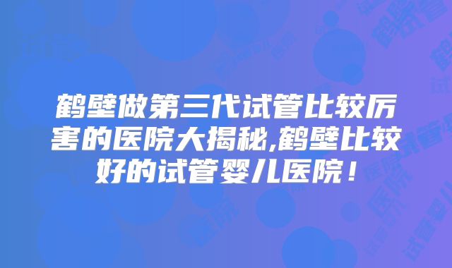 鹤壁做第三代试管比较厉害的医院大揭秘,鹤壁比较好的试管婴儿医院！