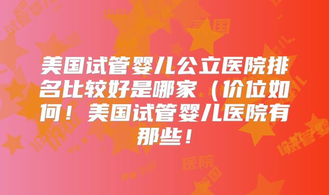 美国试管婴儿公立医院排名比较好是哪家（价位如何！美国试管婴儿医院有那些！