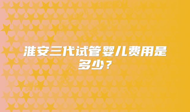 淮安三代试管婴儿费用是多少？