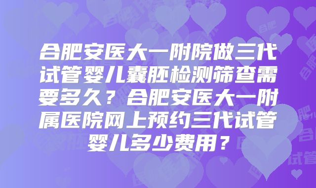 合肥安医大一附院做三代试管婴儿囊胚检测筛查需要多久？合肥安医大一附属医院网上预约三代试管婴儿多少费用？